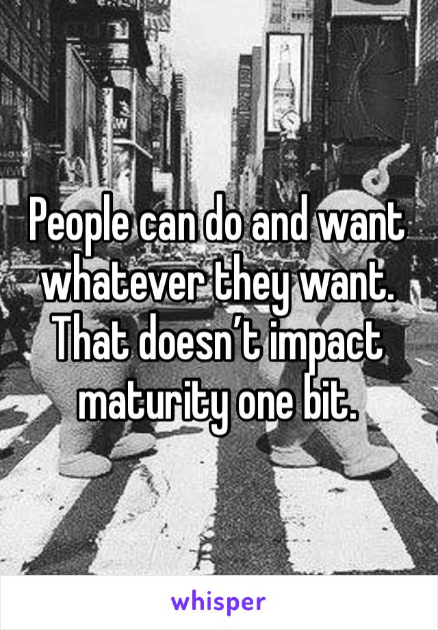 People can do and want whatever they want. That doesn’t impact maturity one bit. 