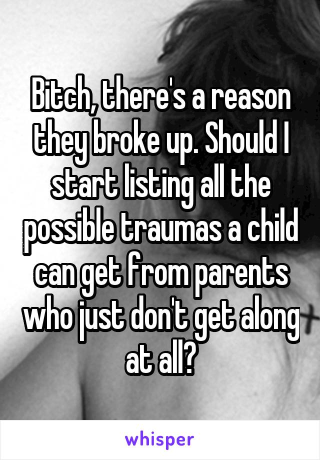 Bitch, there's a reason they broke up. Should I start listing all the possible traumas a child can get from parents who just don't get along at all?