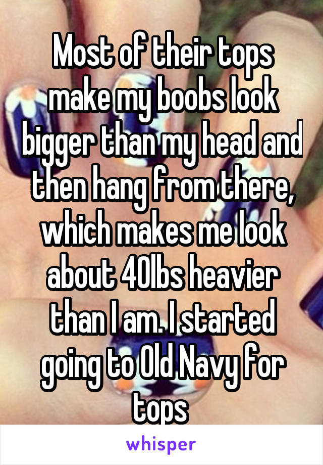 Most of their tops make my boobs look bigger than my head and then hang from there, which makes me look about 40lbs heavier than I am. I started going to Old Navy for tops 