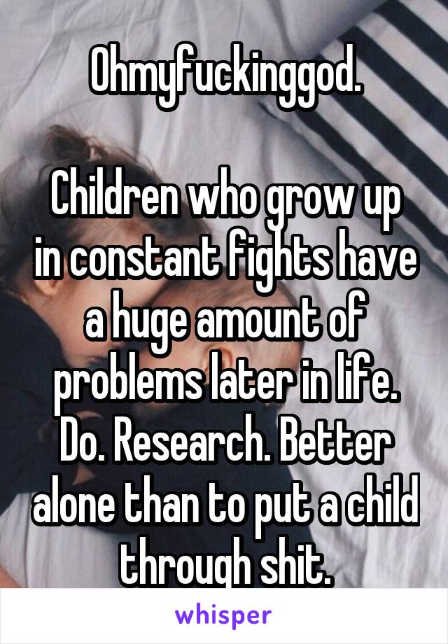 Ohmyfuckinggod.

Children who grow up in constant fights have a huge amount of problems later in life. Do. Research. Better alone than to put a child through shit.