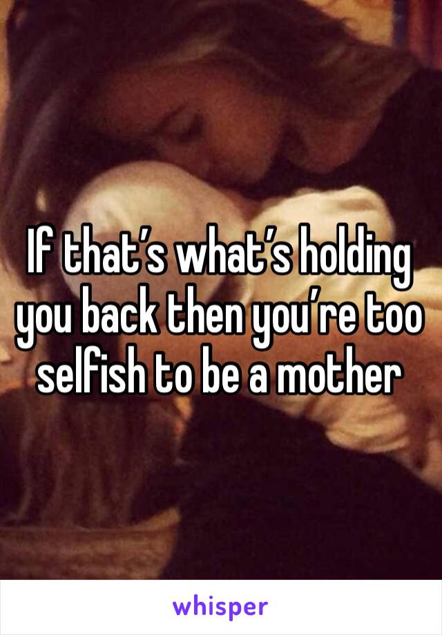 If that’s what’s holding you back then you’re too selfish to be a mother