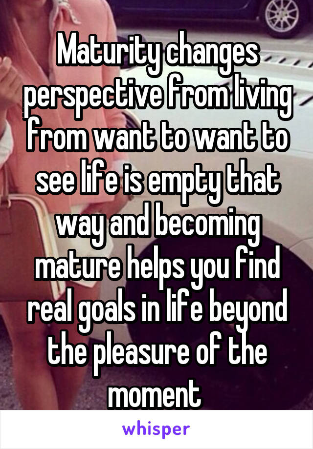 Maturity changes perspective from living from want to want to see life is empty that way and becoming mature helps you find real goals in life beyond the pleasure of the moment 