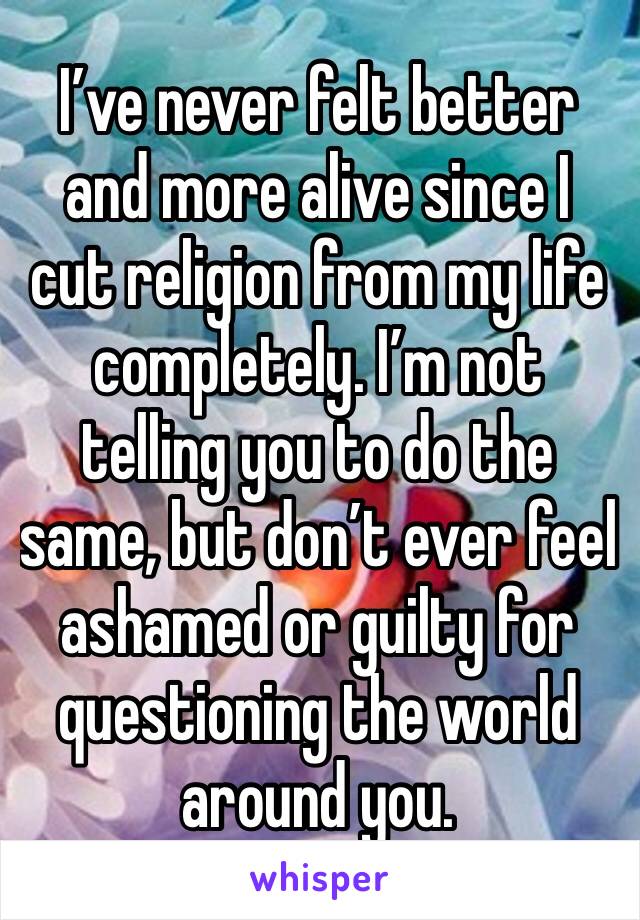 I’ve never felt better and more alive since I cut religion from my life completely. I’m not telling you to do the same, but don’t ever feel ashamed or guilty for questioning the world around you. 