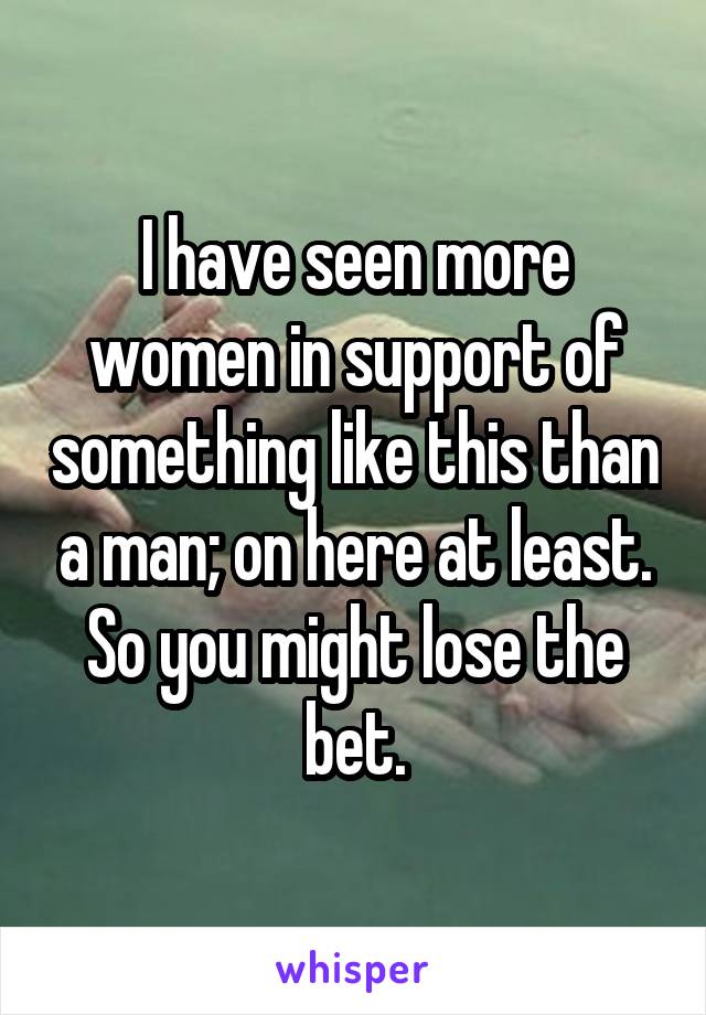 I have seen more women in support of something like this than a man; on here at least. So you might lose the bet.