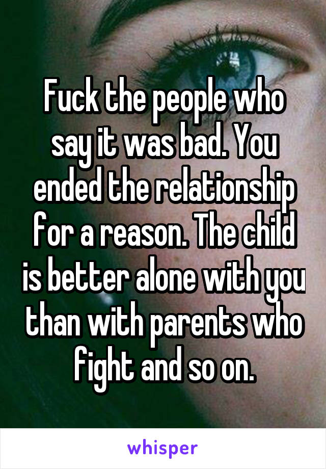 Fuck the people who say it was bad. You ended the relationship for a reason. The child is better alone with you than with parents who fight and so on.
