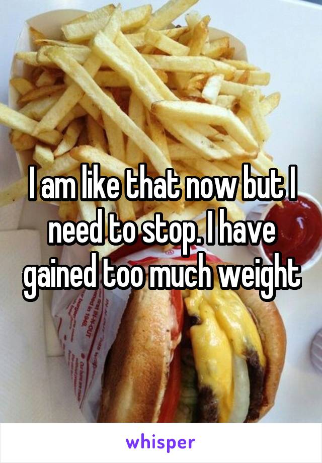 I am like that now but I need to stop. I have gained too much weight