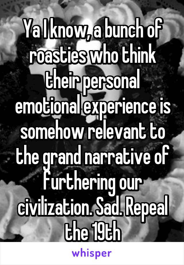 Ya I know, a bunch of roasties who think their personal emotional experience is somehow relevant to the grand narrative of furthering our civilization. Sad. Repeal the 19th