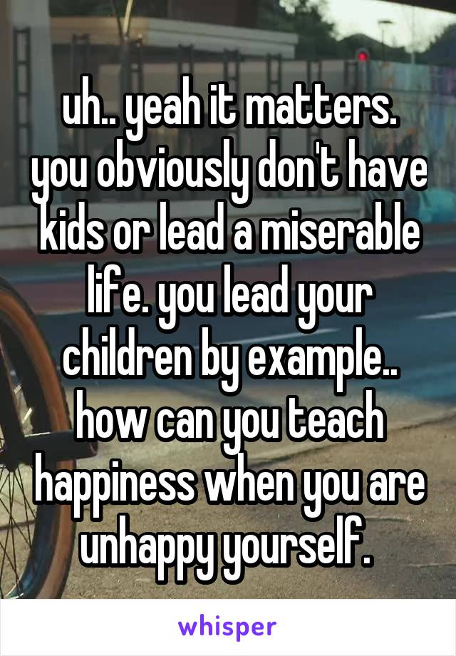 uh.. yeah it matters. you obviously don't have kids or lead a miserable life. you lead your children by example.. how can you teach happiness when you are unhappy yourself. 