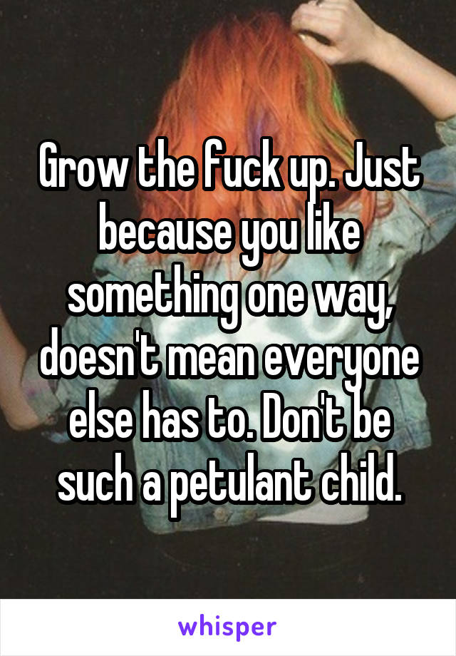 Grow the fuck up. Just because you like something one way, doesn't mean everyone else has to. Don't be such a petulant child.