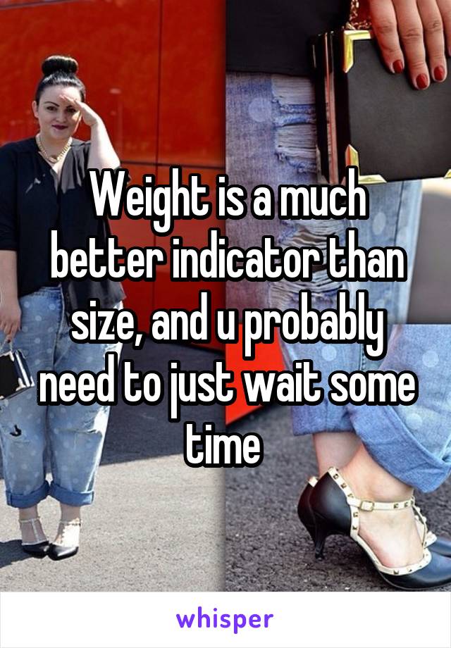 Weight is a much better indicator than size, and u probably need to just wait some time 