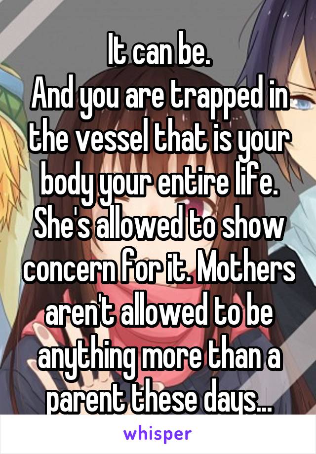 It can be.
And you are trapped in the vessel that is your body your entire life. She's allowed to show concern for it. Mothers aren't allowed to be anything more than a parent these days...