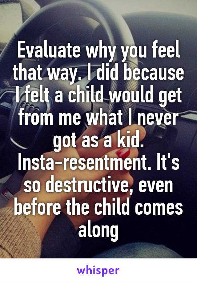 Evaluate why you feel that way. I did because I felt a child would get from me what I never got as a kid. Insta-resentment. It's so destructive, even before the child comes along