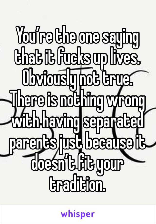 You’re the one saying that it fucks up lives. Obviously not true. 
There is nothing wrong with having separated parents just because it doesn’t fit your tradition. 
