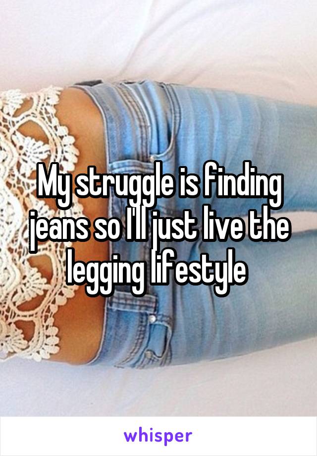 My struggle is finding jeans so I'll just live the legging lifestyle 