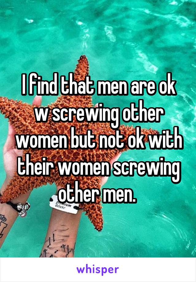 I find that men are ok w screwing other women but not ok with their women screwing other men. 