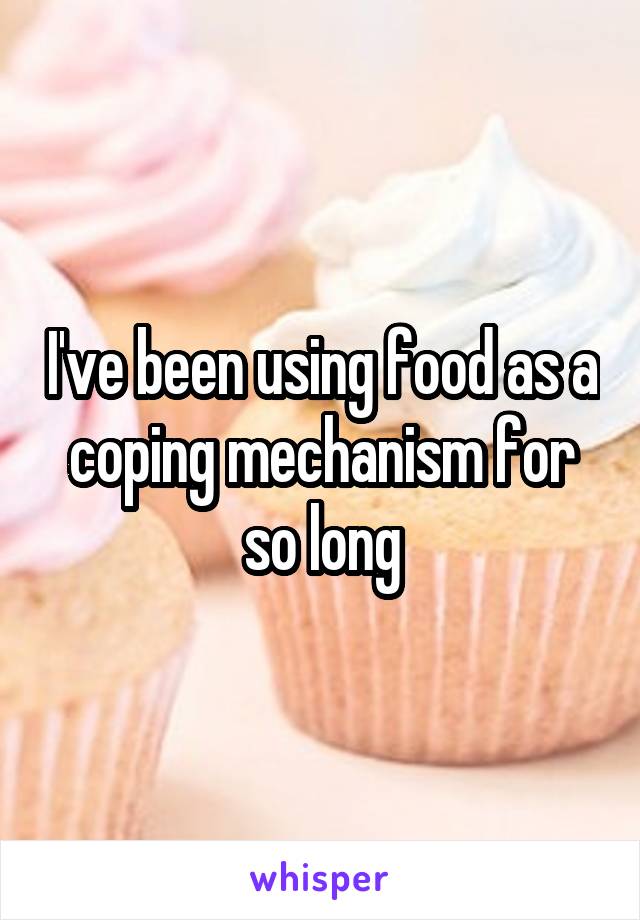 I've been using food as a coping mechanism for so long