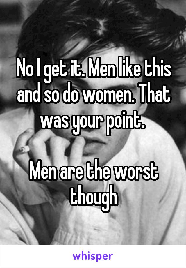 No I get it. Men like this and so do women. That was your point. 

Men are the worst though