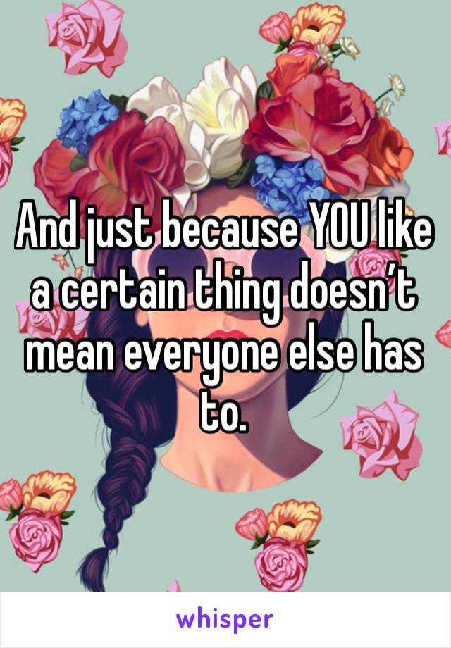 And just because YOU like a certain thing doesn’t mean everyone else has to. 