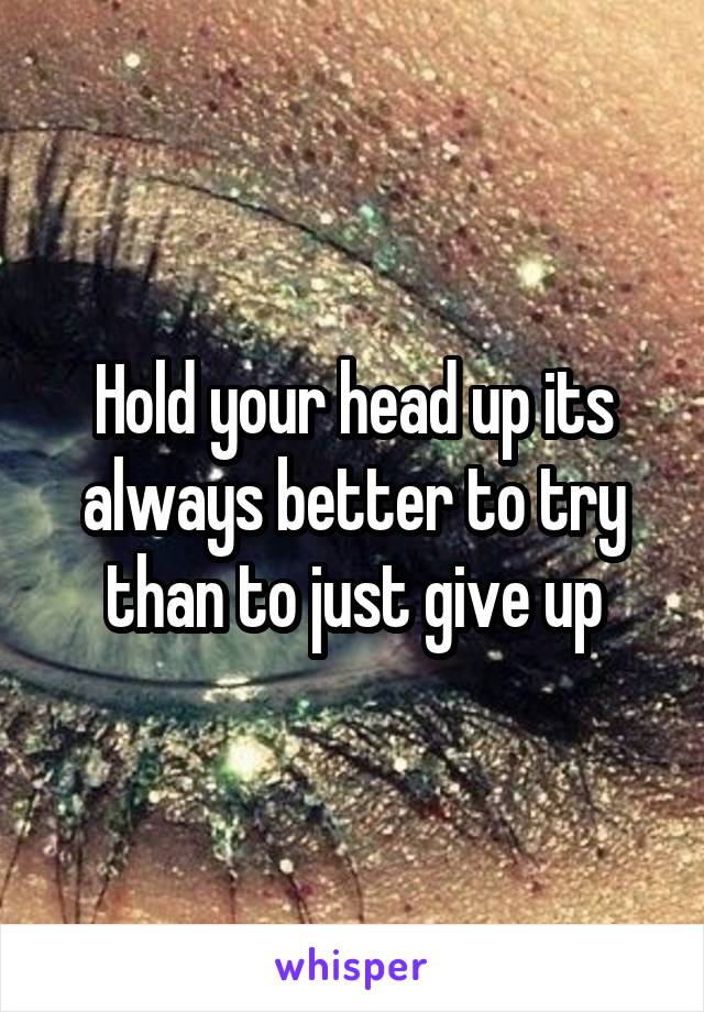 Hold your head up its always better to try than to just give up