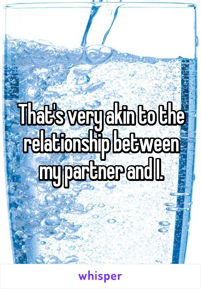 That's very akin to the relationship between my partner and I.