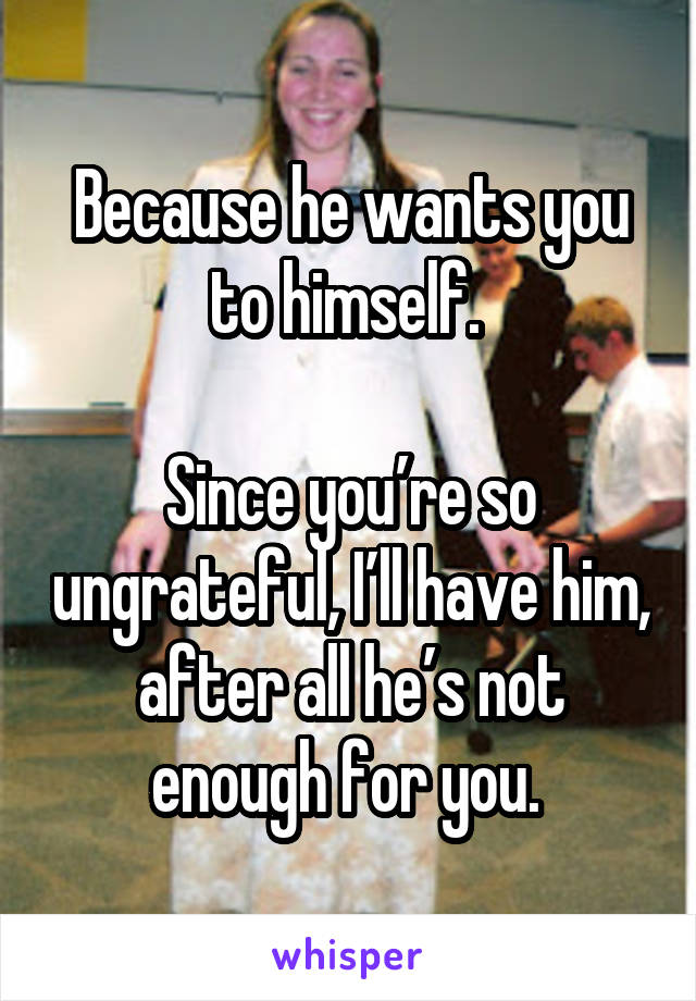 Because he wants you to himself. 

Since you’re so ungrateful, I’ll have him, after all he’s not enough for you. 