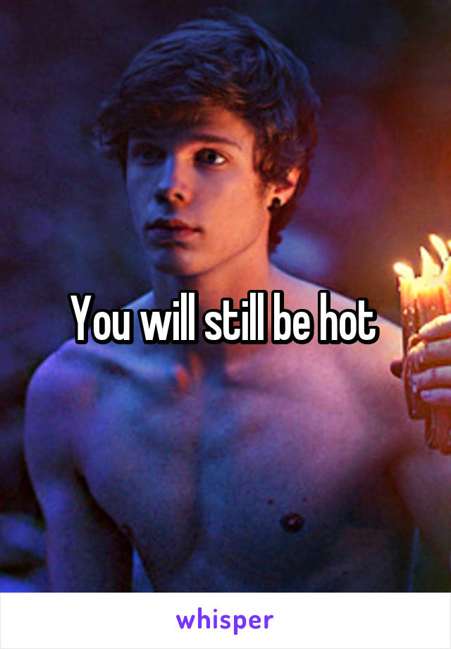 You will still be hot 