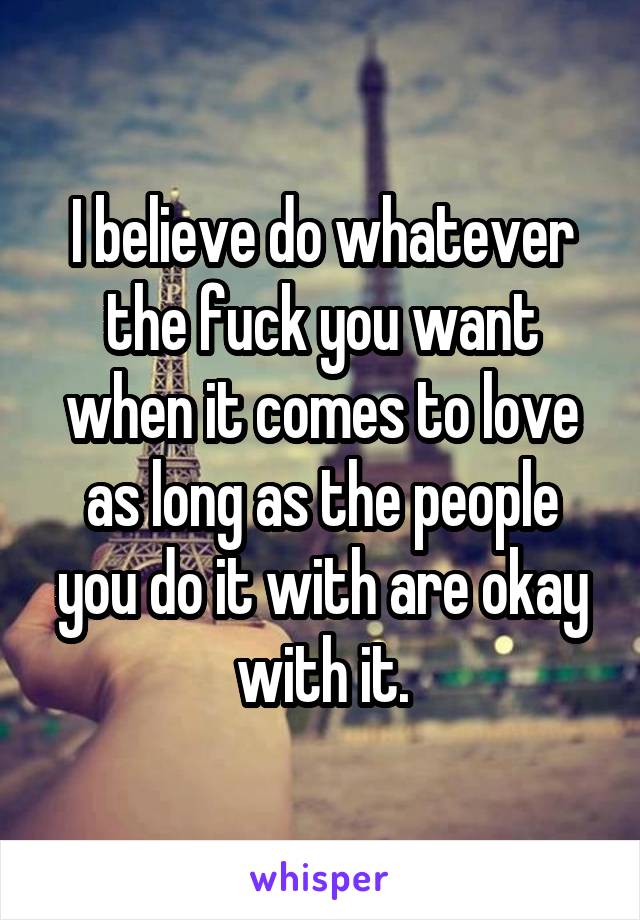 I believe do whatever the fuck you want when it comes to love as long as the people you do it with are okay with it.