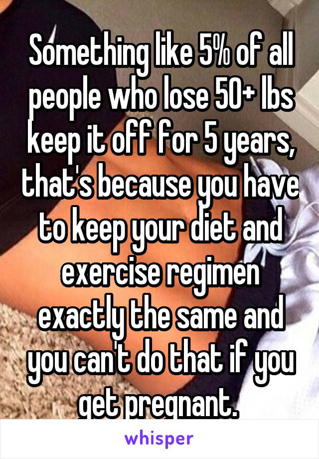 Something like 5% of all people who lose 50+ lbs keep it off for 5 years, that's because you have to keep your diet and exercise regimen exactly the same and you can't do that if you get pregnant. 