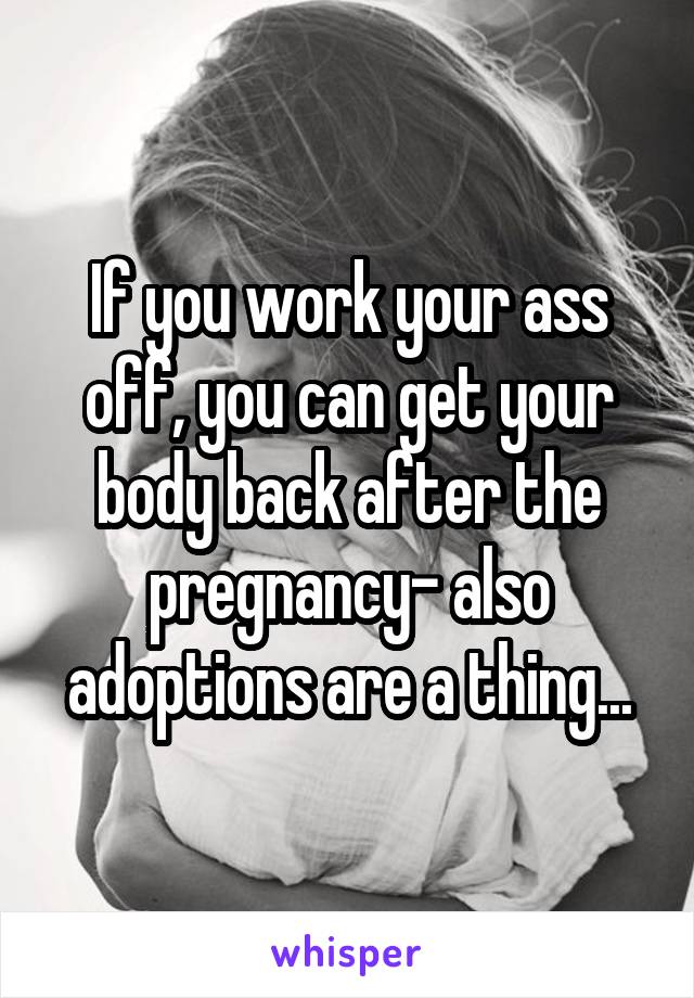 If you work your ass off, you can get your body back after the pregnancy- also adoptions are a thing...
