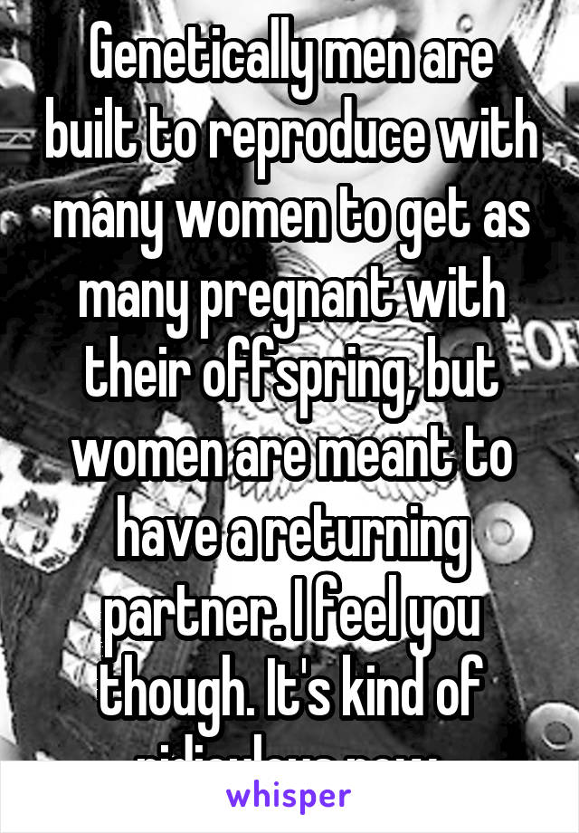 Genetically men are built to reproduce with many women to get as many pregnant with their offspring, but women are meant to have a returning partner. I feel you though. It's kind of ridiculous now 