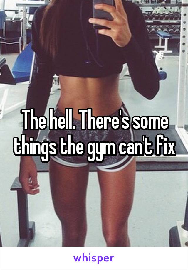 The hell. There's some things the gym can't fix