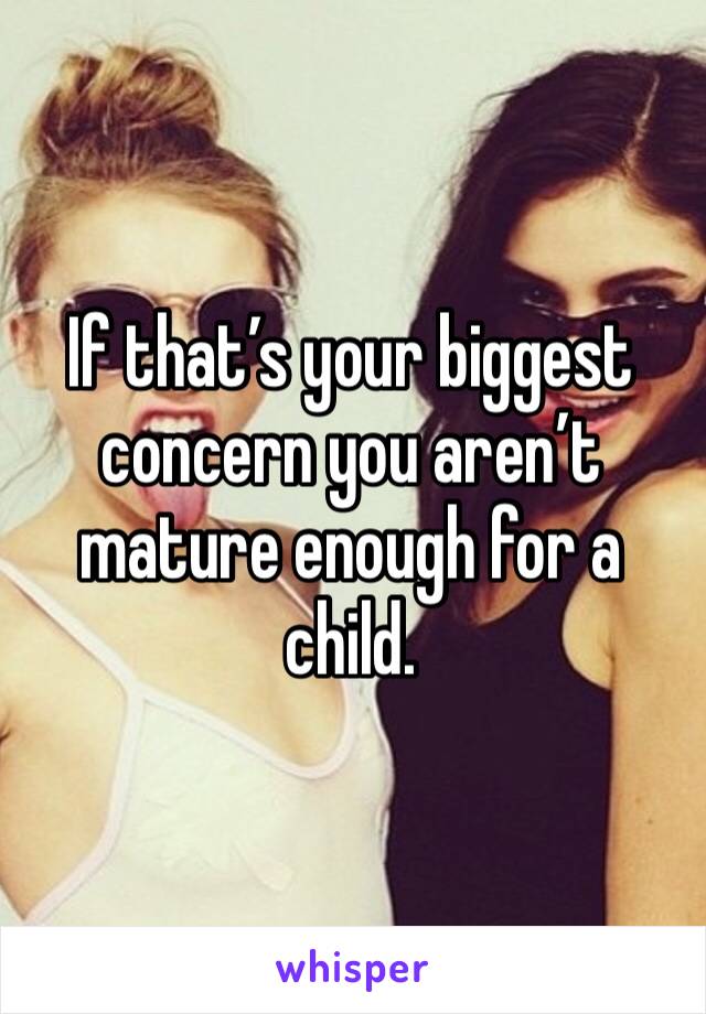 If that’s your biggest concern you aren’t mature enough for a child. 