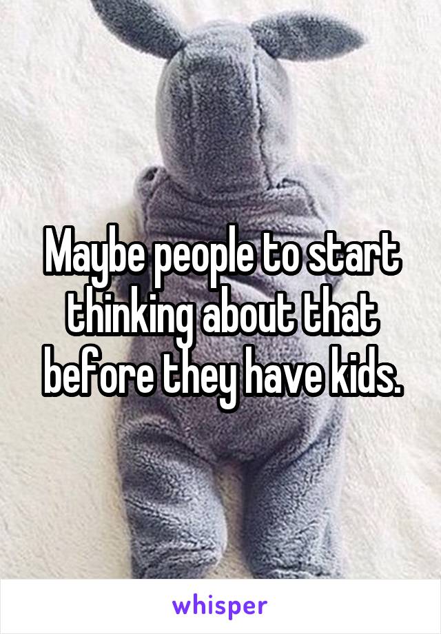 Maybe people to start thinking about that before they have kids.