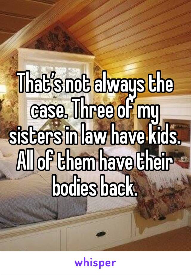 That’s not always the case. Three of my sisters in law have kids. All of them have their bodies back. 