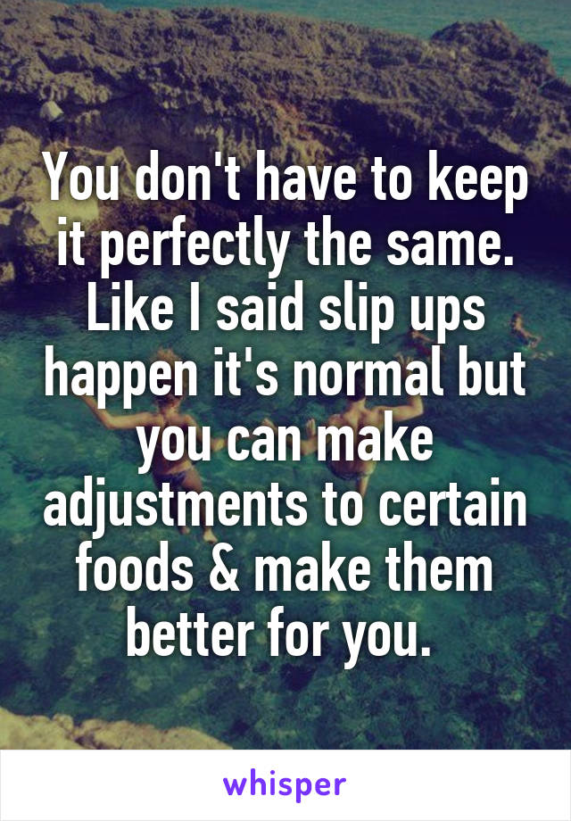 You don't have to keep it perfectly the same. Like I said slip ups happen it's normal but you can make adjustments to certain foods & make them better for you. 