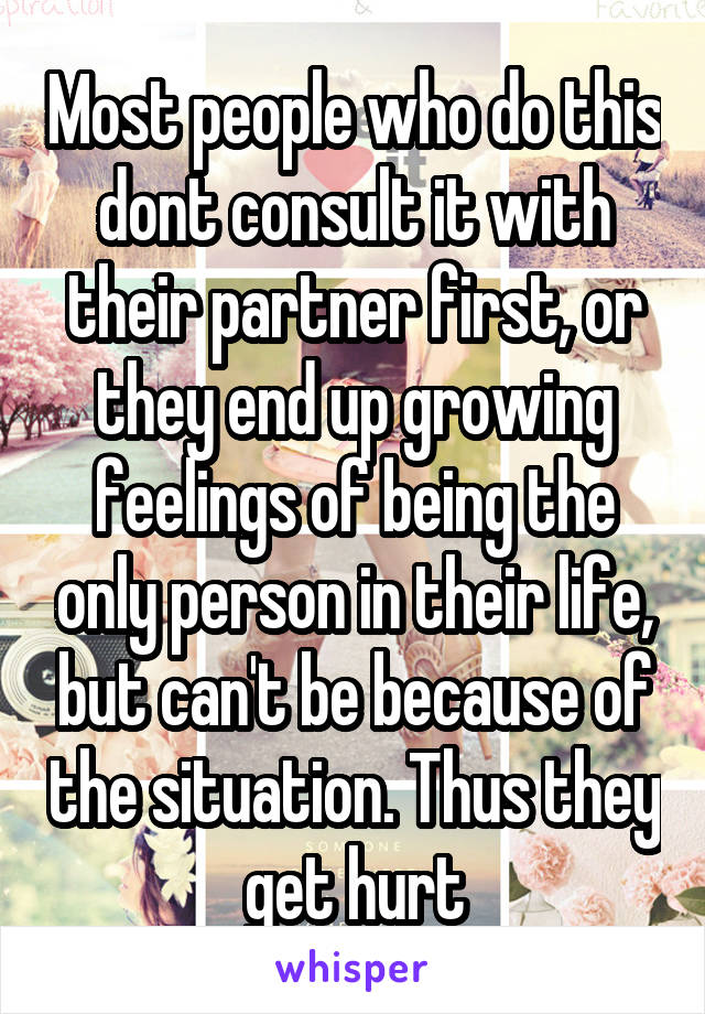 Most people who do this dont consult it with their partner first, or they end up growing feelings of being the only person in their life, but can't be because of the situation. Thus they get hurt