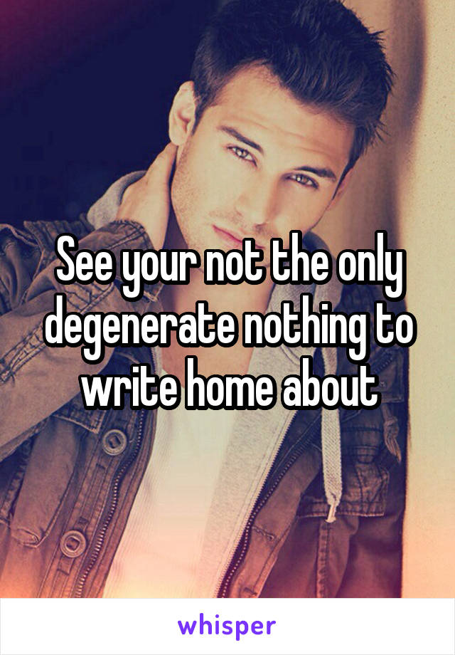 See your not the only degenerate nothing to write home about