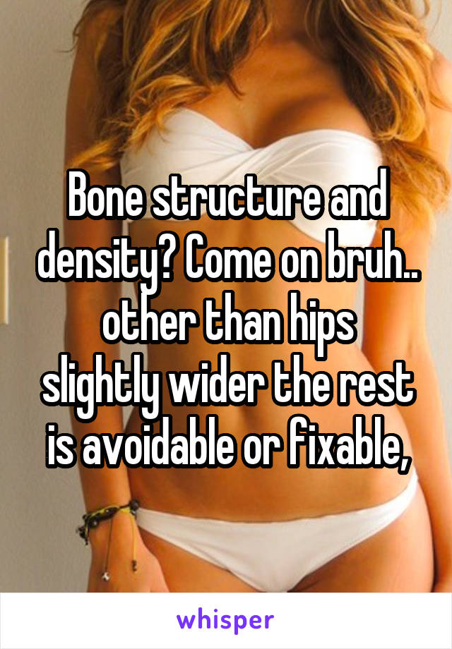 Bone structure and density? Come on bruh..
other than hips slightly wider the rest is avoidable or fixable,