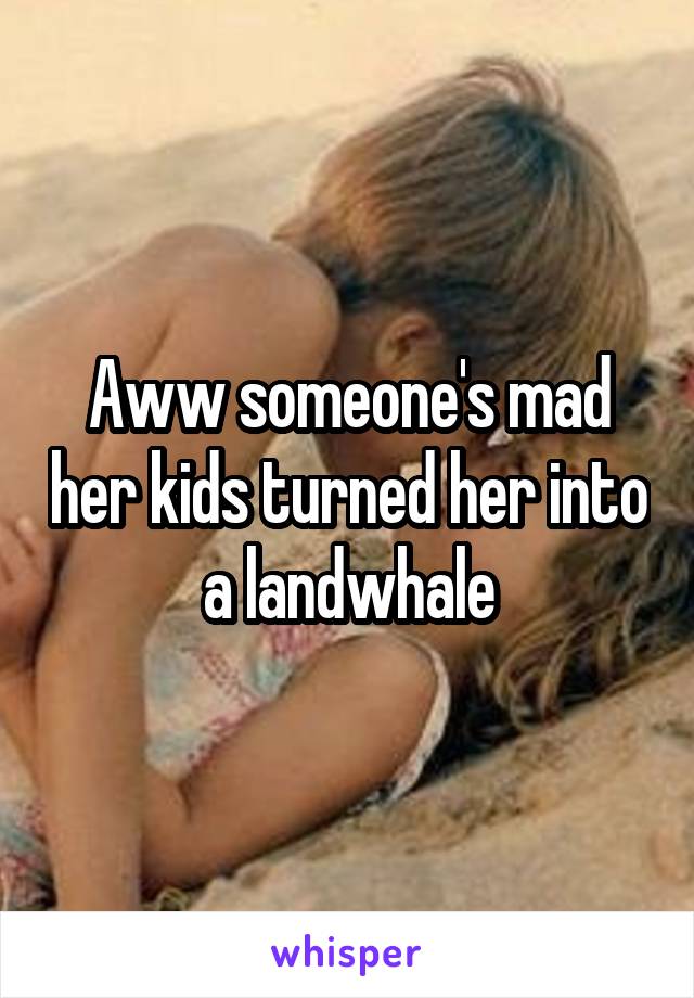 Aww someone's mad her kids turned her into a landwhale