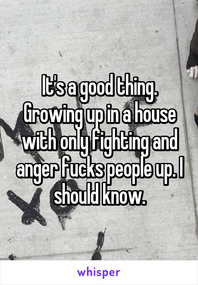 It's a good thing. Growing up in a house with only fighting and anger fucks people up. I should know.