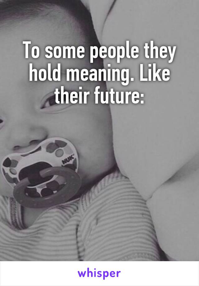 To some people they hold meaning. Like their future:





