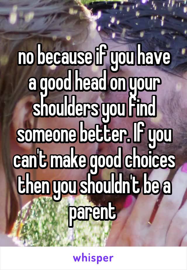 no because if you have a good head on your shoulders you find someone better. If you can't make good choices then you shouldn't be a parent 