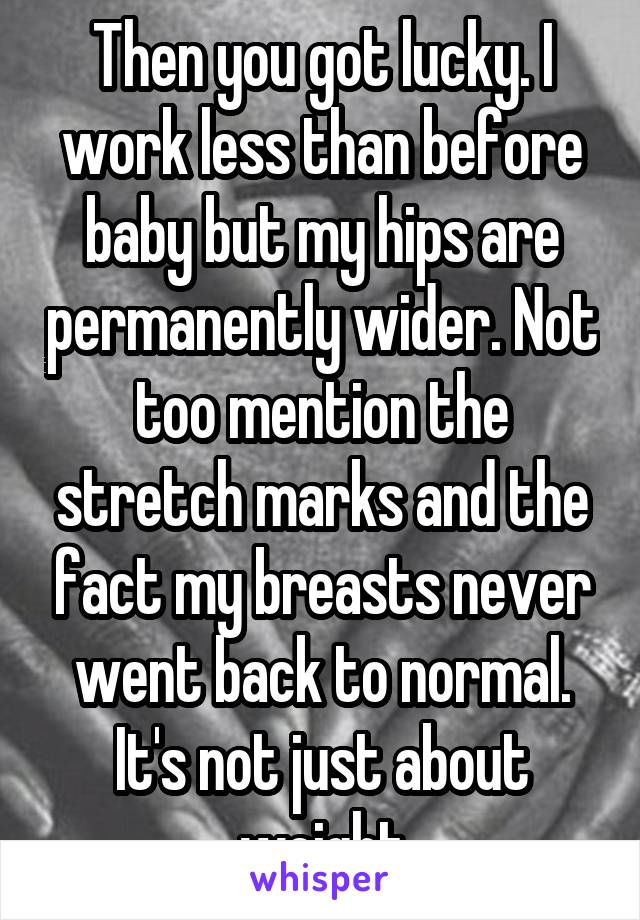 Then you got lucky. I work less than before baby but my hips are permanently wider. Not too mention the stretch marks and the fact my breasts never went back to normal. It's not just about weight