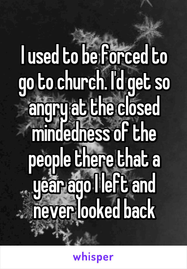 I used to be forced to go to church. I'd get so angry at the closed mindedness of the people there that a year ago I left and never looked back