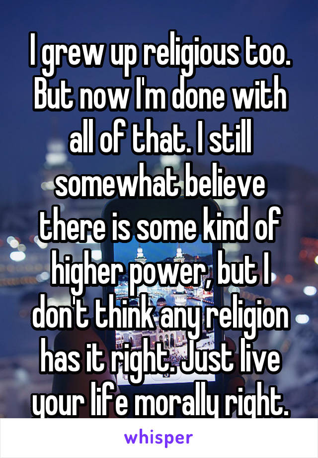 I grew up religious too. But now I'm done with all of that. I still somewhat believe there is some kind of higher power, but I don't think any religion has it right. Just live your life morally right.