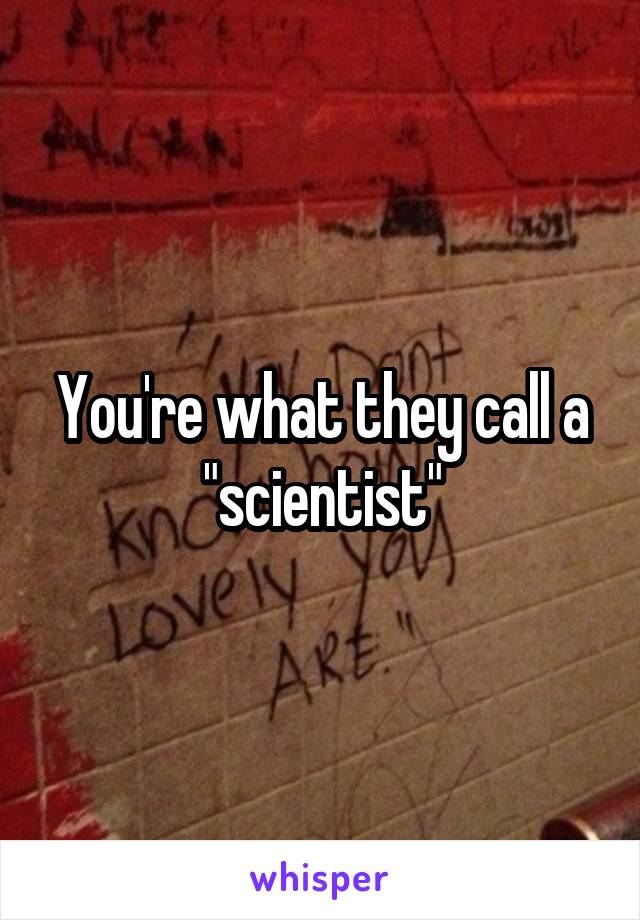 You're what they call a "scientist"