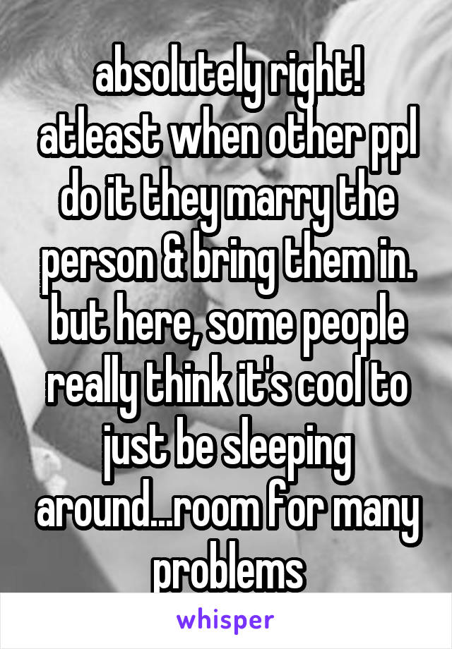 absolutely right! atleast when other ppl do it they marry the person & bring them in. but here, some people really think it's cool to just be sleeping around...room for many problems