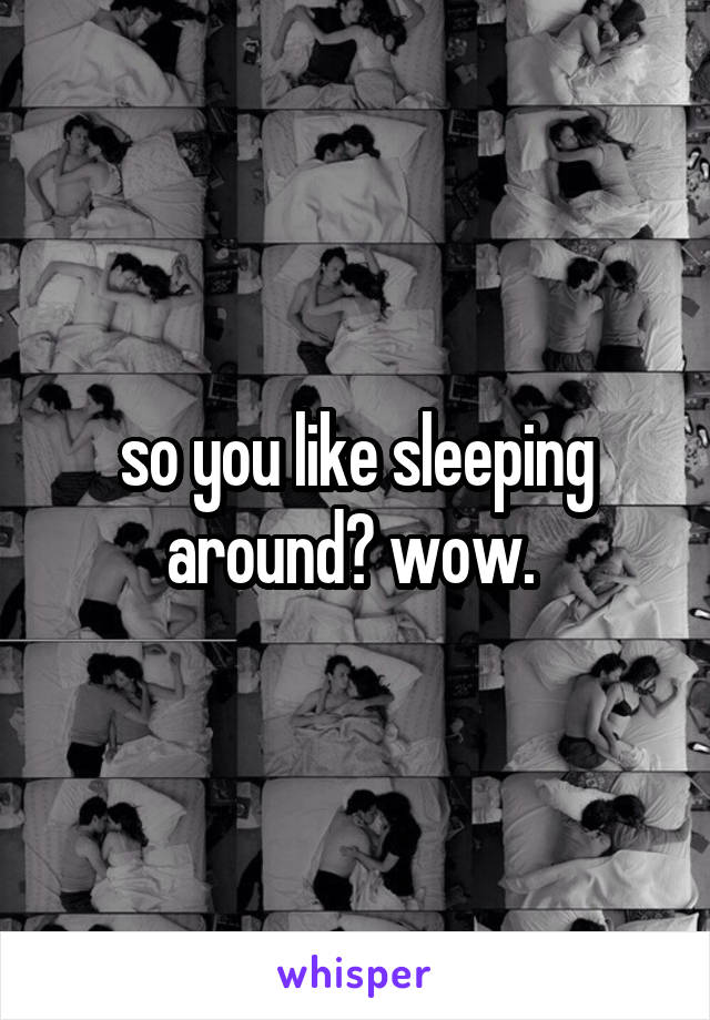 so you like sleeping around? wow. 