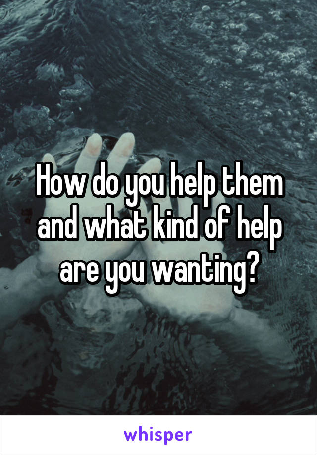 How do you help them and what kind of help are you wanting?