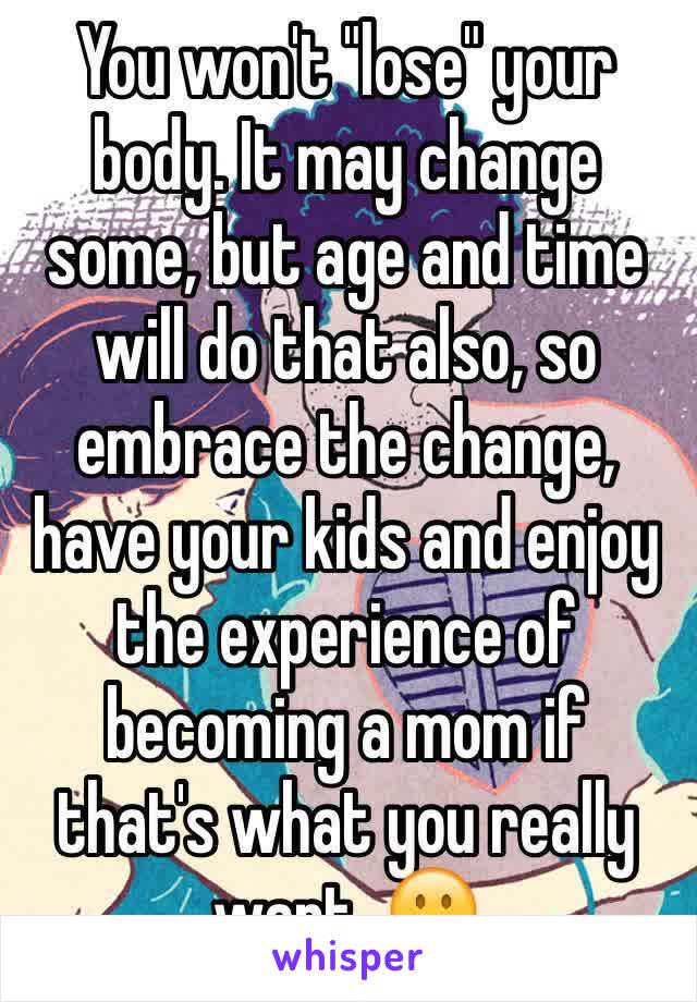 You won't "lose" your body. It may change some, but age and time will do that also, so embrace the change, have your kids and enjoy the experience of becoming a mom if that's what you really want. 🙂